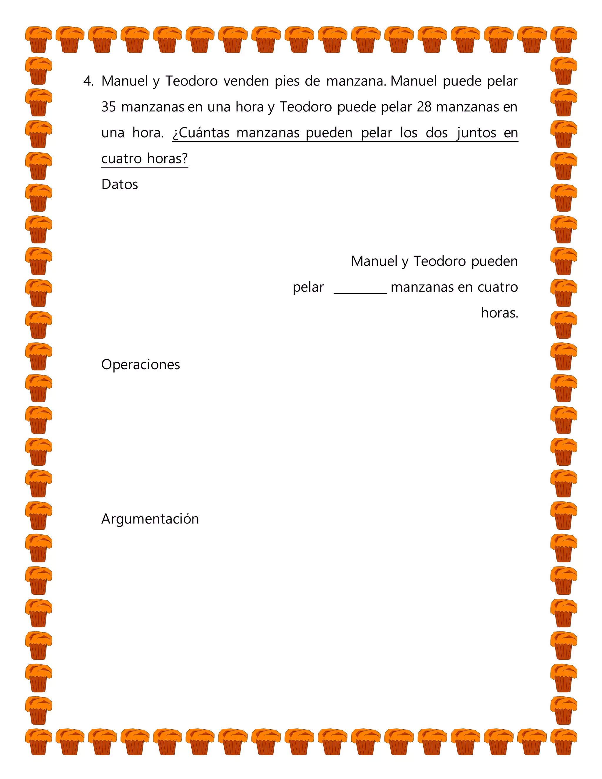 4. Manuel y Teodoro venden pies de manzana. Manuel puede pelar
35 manzanas en una hora y Teodoro puede pelar 28 manzanas en
una hora. ¿Cuántas manzanas pueden pelar los dos juntos en
cuatro horas?
Datos
Manuel y Teodoro pueden
pelar _________ manzanas en cuatro
horas.
Operaciones
Argumentación
 