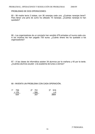 PROBLEMAS_ OPERACIONES Y RESOLUCIÓN DE PROBLEMAS                   2008/09

 PROBLEMAS DE DOS OPERACIONES:

 65 - Mi madre tenía 2 bolsas, con 36 naranjas cada una. ¿Cuántas naranjas tiene?.
 Para llenar una jarra de zumo ha utilizado 15 naranjas. ¿Cuántas naranjas le han
 quedado?




 66 - Los organizadores de un concierto han vendido 479 entradas a 6 euros cada una.
 A los músicos les han pagado 735 euros. ¿Cuánto dinero les ha quedado a los
 organizadores?




 67 - A las clases de informática asisten 34 alumnos por la mañana y 45 por la tarde.
 ¿Cuántos alumnos acuden a la academia de lunes a viernes?




 68 - INVENTA UN PROBLEMA CON CADA OPERACIÓN.


 1º     758           2º     751             3º    916
      + 176                - 394                    x4
        934                  357                  3664




                                                                    3º PRIMARIA
                                        16
 
