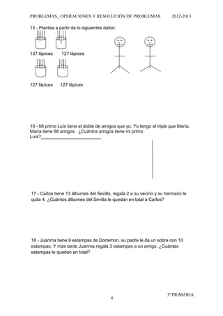 PROBLEMAS_ OPERACIONES Y RESOLUCIÓN DE PROBLEMAS                       2012-2013

15 - Plantea a partir de lo siguientes datos:




127 lápices     127 lápices




127 lápices    127 lápices




16 - Mi primo Luís tiene el doble de amigos que yo. Yo tengo el triple que María.
María tiene 68 amigos. ¿Cuántos amigos tiene mi primo
Luís?________________________




17 - Carlos tiene 13 álbumes del Sevilla, regala 2 a su vecino y su hermano le
quita 4. ¿Cuántos álbumes del Sevilla le quedan en total a Carlos?




18 - Juanma tiene 9 estampas de Doraimon, su padre le da un sobre con 10
estampas. Y más tarde Juanma regala 3 estampas a un amigo. ¿Cuántas
estampas le quedan en total?




                                                                     3º PRIMARIA
                                          4
 