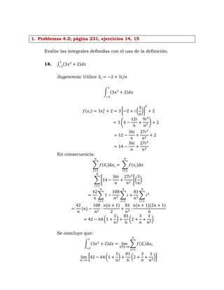 1. Problemas 4.2; página 231, ejercicios 14, 15
Evalúe las integrales definidas con el uso de la definición.
14. ∫ ( )
Sugerencia: Utilice ̅
∫ ( )
( ) [ ( )]
( )
En consecuencia:
∑ ( ̅ ) ∑ ( )
∑ * + ( )
∑ ∑ ∑
( )
( ) ( )( )
( ) ( )
Se concluye que:
∫ ( )
‖ ‖
∑ ( ̅ )
[ ( ) ( )]
 