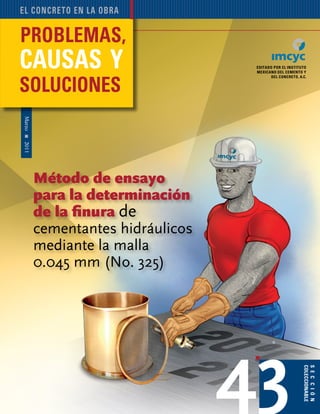 Problemas, causas y soluciones 67
Marzo2011
editado por el instituto
mexicano del cemento y
del concreto, A.C.
sección
coleccionable
el concreto en la obra
43
®
Método de ensayo
para la determinación
de la finura de
cementantes hidráulicos
mediante la malla
0.045 mm (No. 325)
 