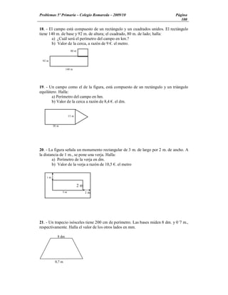 Problemas 5º Primaria Colegio Romareda 2009/10                                Página
                                                                                 100

18. - El campo está compuesto de un rectángulo y un cuadrados unidos. El rectángulo
tiene 140 m. de base y 92 m. de altura; el cuadrado, 80 m. de lado; halla:
       a) ¿Cuál será el perímetro del campo en km.?
       b) Valor de la cerca, a razón de 9 . el metro.
                      80 m


 92 m


                   140 m




19. - Un campo como el de la figura, está compuesto de un rectángulo y un triángulo
equilátero. Halla:
        a) Perímetro del campo en hm.
        b) Valor de la cerca a razón de 8,4 . el dm.


                     15 m


         30 m




20. - La figura señala un monumento rectangular de 3 m. de largo por 2 m. de ancho. A
la distancia de 1 m., se pone una verja. Halla:
        a) Perímetro de la verja en dm.
        b) Valor de la verja a razón de 10,5 . el metro


    1m


                             2m
                3m                1m




21. - Un trapecio isósceles tiene 200 cm de perímetro. Las bases miden 8 dm. y 0´7 m.,
respectivamente. Halla el valor de los otros lados en mm.

            8 dm




          0,7 m
 