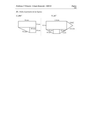 Problemas 5º Primaria Colegio Romareda 2009/10                                       Página
                                                                                        102

25. - Halla el perímetro de las figuras:

a) ¿dm?                                                   b) ¿m?

             94 mm                                             1,34 dm
                                                                                   0,062
                              52 mm
                                           6,8 cm

                      48 mm                                                        6,2 cm
                               48 mm                   52 mm             52 mm
          76 mm                                     60 mm                   6 cm
 