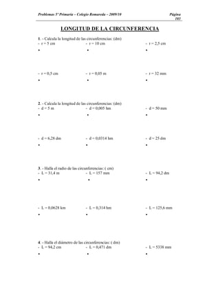 Problemas 5º Primaria Colegio Romareda 2009/10                          Página
                                                                           103

               LONGITUD DE LA CIRCUNFERENCIA
1. - Calcula la longitud de las circunferencias: (dm)
- r = 5 cm                     - r = 10 cm              - r = 2,5 cm
Ÿ                              Ÿ                        Ÿ




- r = 0,5 cm                   - r = 0,05 m             - r = 32 mm
Ÿ                              Ÿ                        Ÿ




2. - Calcula la longitud de las circunferencias: (dm)
- d=5m                         - d = 0,005 hm           - d = 50 mm
Ÿ                              Ÿ                        Ÿ




- d = 6,28 dm                  - d = 0,0314 hm          - d = 25 dm
Ÿ                              Ÿ                        Ÿ




3. - Halla el radio de las circunferencias: ( cm)
- L = 31,4 m                    - L = 157 mm            - L = 94,2 dm
Ÿ                                  Ÿ                    Ÿ




- L = 0,0628 km                - L = 0,314 hm           - L = 125,6 mm
Ÿ                              Ÿ                        Ÿ




4. - Halla el diámetro de las circunferencias: ( dm)
- L = 94,2 cm                  - L = 0,471 dm           - L = 5338 mm
Ÿ                              Ÿ                        Ÿ
 