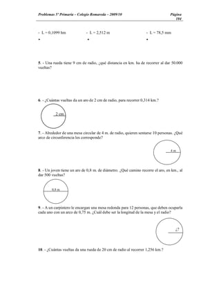 Problemas 5º Primaria Colegio Romareda 2009/10                                  Página
                                                                                   104


- L = 0,1099 hm              - L = 2,512 m                        - L = 78,5 mm
Ÿ                             Ÿ                                   Ÿ




5. - Una rueda tiene 9 cm de radio, ¿qué distancia en km. ha de recorrer al dar 50.000
vueltas?




6. - ¿Cuántas vueltas da un aro de 2 cm de radio, para recorrer 0,314 km.?


          2 cm



7. - Alrededor de una mesa circular de 4 m. de radio, quieren sentarse 10 personas. ¿Qué
arco de circunferencia les corresponde?


                                                                                4m




8. - Un joven tiene un aro de 0,8 m. de diámetro. ¿Qué camino recorre el aro, en km., al
dar 500 vueltas?


        0,8 m




9. - A un carpintero le encargan una mesa redonda para 12 personas, que deben ocuparla
cada uno con un arco de 0,75 m. ¿Cuál debe ser la longitud de la mesa y el radio?



                                                                                   ¿?




10. - ¿Cuántas vueltas da una rueda de 20 cm de radio al recorrer 1,256 km.?
 