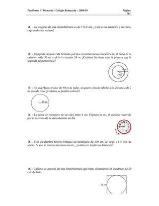 Problemas 5º Primaria Colegio Romareda 2009/10                                       Página
                                                                                        105



11. - La longitud de una circunferencia es de 376,8 cm. ¿Cuál es su diámetro y su radio,
expresados en metros?




12. - Una pista circular está limitada por dos circunferencias concéntricas; el radio de la
exterior mide 30 m. y el de la interior 24 m. ¿Cuántos dm tiene más la primera que la
segunda circunferencia?

                                                                                  30 m

                                                                              24 m




13. - En una plaza circular de 50 m de radio, se quiere colocar árboles a la distancia de 2
m. uno de otro. ¿Cuántos se pueden colocar?


            50 m




14. - La saeta del minutero de un reloj mide 4 cm. Expresa en m., el camino recorrido
por el extremo de la saeta durante un día.




15. - Con un alambre hemos formado un rectángulo de 200 cm. de largo y 114 cm. de
ancho. Si con el mismo hacemos un aro, ¿cuántos m. tendrá su diámetro?




16. - Calcula la longitud de una circunferencia que tiene circunscrito un cuadrado de 20
cm. de lado.



                                                                20 cm
 