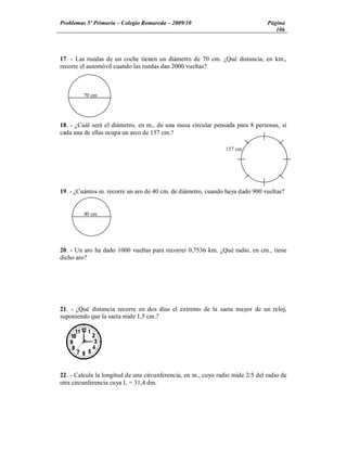 Problemas 5º Primaria Colegio Romareda 2009/10                                  Página
                                                                                   106



17. - Las ruedas de un coche tienen un diámetro de 70 cm. ¿Qué distancia, en km.,
recorre el automóvil cuando las ruedas dan 2000 vueltas?



         70 cm




18. - ¿Cuál será el diámetro, en m., de una mesa circular pensada para 8 personas, si
cada una de ellas ocupa un arco de 157 cm.?

                                                                157 cm




19. - ¿Cuántos m. recorre un aro de 40 cm. de diámetro, cuando haya dado 900 vueltas?


         40 cm




20. - Un aro ha dado 1000 vueltas para recorrer 0,7536 km. ¿Qué radio, en cm., tiene
dicho aro?




21. - ¿Qué distancia recorre en dos días el extremo de la saeta mayor de un reloj,
suponiendo que la saeta mide 1,5 cm.?




22. - Calcula la longitud de una circunferencia, en m., cuyo radio mide 2/5 del radio de
otra circunferencia cuya L = 31,4 dm.
 