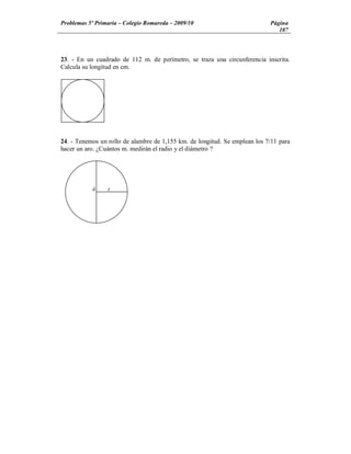Problemas 5º Primaria Colegio Romareda 2009/10                              Página
                                                                               107



23. - En un cuadrado de 112 m. de perímetro, se traza una circunferencia inscrita.
Calcula su longitud en cm.




24. - Tenemos un rollo de alambre de 1,155 km. de longitud. Se emplean los 7/11 para
hacer un aro. ¿Cuántos m. medirán el radio y el diámetro ?




           d     r
 