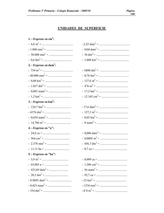 Problemas 5º Primaria Colegio Romareda 2009/10                                                             Página
                                                                                                              108




                                  UNIDADES DE SUPERFICIE


1. - Expresa en cm2:
- 4,8 m2 = .........................................   - 2,25 dam2 = .........................................
- 1.800 mm 2 = ...................................     - 0,04 dam2 = .......................................
- 50.000 mm2 = ................................        - 36 dm2 = ............................................
- 0,6 hm2 = ......................................     - 1,008 km2 = ......................................
2. - Expresa en dam2:
- 734 m2 = ........................................    - 6800 dm2 = .......................................
- 40.000 mm2 = ................................        - 0,76 hm2 = ........................................
- 0,08 km2 = ...................................       - 127,6 m2 = .......................................
- 1.027 dm2 = .................................        - 476 m2 = ..........................................
- 0,003 mam2 = ..............................          - 17,3 hm2 = ........................................
- 1,2 km2 = .....................................      - 12.345 cm2 = ....................................
3. - Expresa en km2:
- 124,7 hm2 = .................................        - 17,6 dam2 = .......................................
- 4376 dm2 = ..................................        - 127,3 m2 = .......................................
- 0,034 mam2 = .............................           - 0,05 hm2 = .......................................
- 14.786 m2 = ................................         - 8 mam2 = .........................................
4. - Expresa en "a":
- 24,8 ca = ....................................       - 0,006 dam2 = ...................................
- 564 cm2 = ..................................         - 0,0005 m2 = .....................................
- 2.378 mm2 = .............................            - 456,7 dm2 = ....................................
- 11,11 ha = .................................         - 0,7 ca = ...........................................
5. - Expresa en "ha":
- 3,9 m2 = ...................................         - 0,009 ca = .......................................
- 65,005 a = ................................          - 1.286 cm2 = ....................................
- 423,89 dam2 = .........................              - 56 mam2 = ......................................
- 20,3 dm2 = ...............................           - 92,7 ca = .........................................
- 0´0085 dam2 = ..............................         - 25 km2 = .........................................
- 0,423 mam2 = ...............................         - 1234 mm2 = .....................................
- 354 dm2 = .....................................      - 0´8 m2 = ...........................................
 