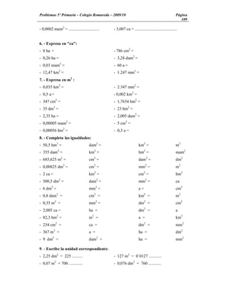 Problemas 5º Primaria Colegio Romareda 2009/10                                                     Página
                                                                                                      109

- 0,0002 mam2 = .............................   - 3,007 ca = ........................................


6. - Expresa en "ca":
- 8 ha =                                        - 786 cm2 =
- 0,26 ha =                                     - 3,28 dam2 =
- 0,03 mam2 =                                   - 60 a =
- 12,47 km2 =                                   - 1.247 mm2 =
7. - Expresa en m2 :
- 0,035 km2 =                                   - 2.347 mm2 =
- 0,5 a =                                       - 0,002 km2 =
- 347 cm2 =                                     - 1,7634 hm2 =
- 35 dm2 =                                      - 23 hm2 =
- 2,35 ha =                                     - 2,005 dam2 =
- 0,00005 mam2 =                                - 5 cm2 =
- 0,00056 hm2 =                                 - 0,3 a =
8. - Completa las igualdades:
- 50,5 hm2 =                         dam2 =                         km2 =                          m2
- 355 dam2 =                         km2 =                          hm2 =                          mam2
- 685,625 m2 =                       cm2 =                          dam2 =                         dm2
- 0,00825 dm2 =                      cm2 =                          mm2 =                          m2
- 2 ca =                             km2 =                          cm2 =                          hm2
- 500,5 dm2 =                        dam2 =                         mm2 =                          ca
- 6 dm2 =                            mm2 =                          a=                             cm2
- 0,8 dam2 =                         cm2 =                          km2 =                          m2
- 0,35 m2 =                          mm2 =                          dm2 =                          cm2
- 2,005 ca =                         ha =                           dm2 =                          a
- 82,3 hm2 =                         m2 =                           a =                            km2
- 234 cm2 =                          ca =                           dm2 =                          mm2
- 367 m2 =                           a =                            ha =                           dm2
- 9 dm2 =                            dam2 =                         ha =                           mm2

9. - Escribe la unidad correspondiente:
- 2,25 dm2 = 225 ..........                     - 127 m2 = 0`0127 ............
- 0,07 m2 = 700 .............                   - 0,076 dm2 = 760 ............
 