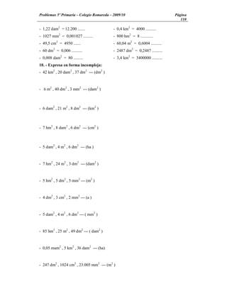 Problemas 5º Primaria Colegio Romareda 2009/10                             Página
                                                                              110

- 1,22 dam2 = 12.200 .......              - 0,4 km2 = 4000 ..........
- 1027 mm2 = 0,001027 .........           - 800 hm2 = 8 ............
- 49,5 cm2 = 4950 .......                 - 60,04 m2 = 0,6004 ..........
- 60 dm2 = 0,006 ..........               - 2487 dm2 = 0,2487 ..........
- 0,008 dam2 = 80 .........               - 3,4 km2 = 3400000 ..........
10. - Expresa en forma incompleja:
- 42 km2 , 20 dam 2 , 37 dm2 --- (dm2 )



- 6 m2 , 40 dm2 , 3 mm2 --- (dam2 )



- 6 dam2 , 21 m2 , 8 dm2 --- (km2 )



- 7 hm2 , 8 dam2 , 6 dm2 --- (cm2 )



- 5 dam2 , 4 m2 , 6 dm2 --- (ha )



- 7 hm2 , 24 m2 , 3 dm2 --- (dam2 )



- 5 hm2 , 5 dm2 , 5 mm2 --- (m2 )



- 4 dm2 , 3 cm2 , 2 mm2 --- (a )



- 5 dam2 , 4 m2 , 6 dm2 --- ( mm2 )



- 85 hm2 , 25 m2 , 49 dm2 --- ( dam2 )



- 0,05 mam2 , 5 km2 , 36 dam2 --- (ha)



- 247 dm2 , 1024 cm2 , 23.005 mm2 --- (m2 )
 