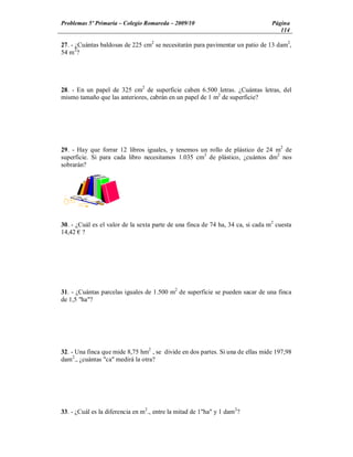 Problemas 5º Primaria Colegio Romareda 2009/10                                   Página
                                                                                    114

27. - ¿Cuántas baldosas de 225 cm2 se necesitarán para pavimentar un patio de 13 dam2,
54 m2?




28. - En un papel de 325 cm2 de superficie caben 6.500 letras. ¿Cuántas letras, del
mismo tamaño que las anteriores, cabrán en un papel de 1 m2 de superficie?




29. - Hay que forrar 12 libros iguales, y tenemos un rollo de plástico de 24 m2 de
superficie. Si para cada libro necesitamos 1.035 cm2 de plástico, ¿cuántos dm2 nos
sobrarán?




30. - ¿Cuál es el valor de la sexta parte de una finca de 74 ha, 34 ca, si cada m2 cuesta
14,42 ?




31. - ¿Cuántas parcelas iguales de 1.500 m2 de superficie se pueden sacar de una finca
de 1,5 "ha"?




32. - Una finca que mide 8,75 hm2 , se divide en dos partes. Si una de ellas mide 197,98
dam2., ¿cuántas "ca" medirá la otra?




33. - ¿Cuál es la diferencia en m2., entre la mitad de 1"ha" y 1 dam2?
 