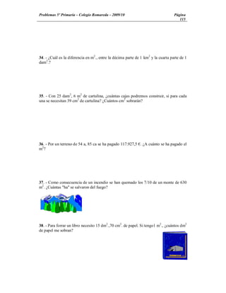 Problemas 5º Primaria Colegio Romareda 2009/10                                    Página
                                                                                     115




34. - ¿Cuál es la diferencia en m2., entre la décima parte de 1 km2 y la cuarta parte de 1
dam2.?




35. - Con 25 dam2, 6 m2 de cartulina, ¿cuántas cajas podremos construir, si para cada
una se necesitan 39 cm2 de cartulina? ¿Cuántos cm2 sobrarán?




36. - Por un terreno de 54 a, 85 ca se ha pagado 117.927,5 . ¿A cuánto se ha pagado el
m2?




37. - Como consecuencia de un incendio se han quemado los 7/10 de un monte de 630
m2. ¿Cuántas "ha" se salvaron del fuego?




38. - Para forrar un libro necesito 15 dm2.,70 cm2. de papel. Si tengo1 m2., ¿cuántos dm2
de papel me sobran?
 