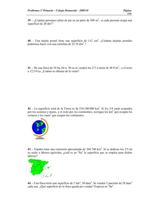 Problemas 5º Primaria Colegio Romareda 2009/10                                   Página
                                                                                    116

39. - ¿Cuántas personas caben de pie en un patio de 300 m2., si cada persona ocupa una
superficie de 20 dm2?




40. - Una tarjeta postal tiene una superficie de 112 cm2. ¿Cuántas tarjetas postales
podremos hacer con una cartulina de 25,76 dm2 ?




41. - De una finca de 24 ha, 64 a, 50 ca se venden los 2/3 a razón de 48 /m2., y el resto
a 12,5 /ca. ¿Cuánto se obtiene de la venta?




42. - La superficie total de la Tierra es de 510.100.000 km2. Si los 3/4 están ocupados
por los océanos y mares, y el resto por los continentes; averigua los km2 que ocupan los
océanos y los mam2 que ocupan los continentes.




43. - España tiene una extensión aproximada de 504.740 km2. Si se dedican los 2/5 de
su suelo a labores agrícolas, ¿cuál es en "ha" la superficie que se emplea para dichas
labores?




44. - Una finca tiene una superficie de 2 hm2, 30 dam2. Se venden 3 parcelas de 28 dam2
cada una. ¿Qué superficie de la finca queda por vender? Expresa en "ha".
 
