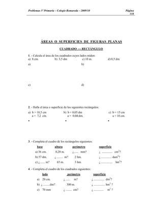 Problemas 5º Primaria Colegio Romareda 2009/10                                                  Página
                                                                                                   118




            ÁREAS O SUPERFICIES DE FIGURAS PLANAS

                              CUADRADO --- RECTÁNGULO

1. - Calcula el área de los cuadrados cuyos lados miden:
a) 8 cm.               b) 3,5 dm              c) 10 m.                         d) 0,5 dm
a)                                                   b)




c)                                                   d)




2. - Halla el área o superficie de los siguientes rectángulos:
a) b = 10,5 cm                   b) b = 0,05 dm                                 c) b = 15 cm
   a = 7,2 cm.                      a = 0,04 dm.                                   a = 10 cm.
Ÿ                                    Ÿ                                         Ÿ




3. - Completa el cuadro de los rectángulos siguientes:
       base            altura                perímetro              superficie
      a) 36 cm.            0,28 m.           ¿...... mm?            ¿ .............. cm2?
      b) 57 dm.        ¿ ........ m?          2 hm.                 ¿ .............. dam2?
      c) ¿....... m?        65 m.             3 hm.                 ¿ ...............   hm2?

4. - Completa el cuadro de los cuadrados siguientes:
            lado                         perímetro          superficie
       a)    20 cm.              ¿ ......     m?           ¿ .............. dm2?
       b) ¿ .........dm?                 300 m.            ¿ ............... hm2 ?
       c)    70 mm               ¿ ........ cm?            ¿ .............    m2 ?
 