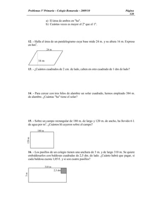 Problemas 5º Primaria Colegio Romareda 2009/10                                 Página
                                                                                       120

                    a) El área de ambos en "ha".
                    b) Cuántas veces es mayor el 2º que el 1º.




     12. - Halla el área de un paralelogramo cuya base mide 24 m. y su altura 16 m. Expresa
     en hm2.
                     24 m



             16 m

     13. - ¿Cuántos cuadrados de 2 cm. de lado, caben en otro cuadrado de 1 dm de lado?




     14. - Para cercar con tres hilos de alambre un solar cuadrado, hemos empleado 384 m.
     de alambre. ¿Cuántas "ha" tiene el solar?




     15. - Sobre un campo rectangular de 180 m. de largo y 120 m. de ancho, ha llovido 6 l.
     de agua por m2. ¿Cuántos hl cayeron sobre el campo?

            180 m
 120 m




     16. - Los pasillos de un colegio tienen una anchura de 3 m. y de largo 310 m. Se quiere
     embaldosarlos con baldosas cuadradas de 2,5 dm. de lado. ¿Cuánto habrá que pagar, si
     cada baldosa cuesta 1,05 . y si son cuatro pasillos?

                    310 m
                            2,5 dm
3m
 