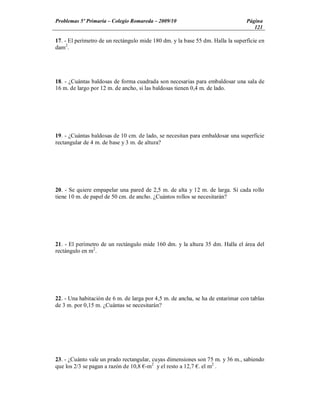 Problemas 5º Primaria Colegio Romareda 2009/10                                  Página
                                                                                   121

17. - El perímetro de un rectángulo mide 180 dm. y la base 55 dm. Halla la superficie en
dam2.




18. - ¿Cuántas baldosas de forma cuadrada son necesarias para embaldosar una sala de
16 m. de largo por 12 m. de ancho, si las baldosas tienen 0,4 m. de lado.




19. - ¿Cuántas baldosas de 10 cm. de lado, se necesitan para embaldosar una superficie
rectangular de 4 m. de base y 3 m. de altura?




20. - Se quiere empapelar una pared de 2,5 m. de alta y 12 m. de larga. Si cada rollo
tiene 10 m. de papel de 50 cm. de ancho. ¿Cuántos rollos se necesitarán?




21. - El perímetro de un rectángulo mide 160 dm. y la altura 35 dm. Halla el área del
rectángulo en m2.




22. - Una habitación de 6 m. de larga por 4,5 m. de ancha, se ha de entarimar con tablas
de 3 m. por 0,15 m. ¿Cuántas se necesitarán?




23. - ¿Cuánto vale un prado rectangular, cuyas dimensiones son 75 m. y 36 m., sabiendo
que los 2/3 se pagan a razón de 10,8 -m2 y el resto a 12,7 . el m2 .
 