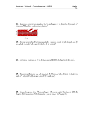 Problemas 5º Primaria Colegio Romareda 2009/10                                  Página
                                                                                     122




  24. - Queremos construir una pared de 12,5 m. de larga y 34 m. de ancha. Si en cada m2
  se coloca 75 ladrillos, ¿cuántos necesitamos?
12,5 m




              34 m

  25. - En una ventana hay l0 cristales cuadrados e iguales, siendo el lado de cada uno 25
  cm. ¿Cuál es, en dm2., la superficie de luz de la ventana?




  26. - Un terreno cuadrado de 40 m. de lado cuesta 32.000 . Halla el coste del dam2.




  27. - Se quiere embaldosar una sala cuadrada de 50 dm. de lado. ¿Cuánto costará si en
  cada m2. entran 25 baldosas que valen 0,75 . cada una?




  28. - Un paralelogramo tiene 7,5 cm. de largo y 5,5 cm. de ancho. Otro tiene el doble de
  largo y el triple de ancho. Calcula cuántas veces es mayor el 2º que el 1º.
 