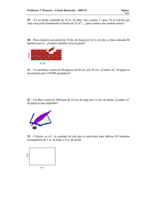Problemas 5º Primaria Colegio Romareda 2009/10                                  Página
                                                                                   123

29. - En un prado cuadrado de 45 m. de lado, van a pastar 3 vacas. Si se calcula que
cada vaca pasta diariamente la hierba de 25 m2., ¿ para cuántos días tendrán pastos?




30. - Para construir una pared de 19 dm. de larga por 4,2 m. de alta, se han colocado 80
ladrillos por m2. ¿Cuántos ladrillos tiene la pared?
 19 dm




          4,2 m

31. - Un periódico consta de 90 páginas de 80 cm. por 50 cm. ¿Cuántos m2. de papel se
necesitarán para 150.000 ejemplares?




32. - Un libro consta de 350 hojas de 18 cm. de largo por 12 cm. de ancho. ¿Cuántos m2
de papel se han empleado?




33. - Calcula, en m2., la cantidad de tela que se necesitará para fabricar 85 banderas
rectangulares de 3 m. de largo y 2 m. de ancho.
2m




          3m
 