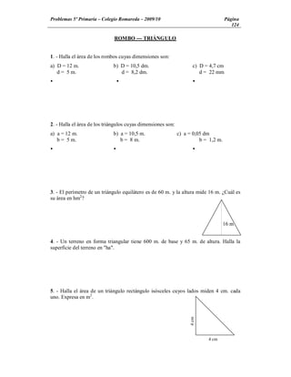 Problemas 5º Primaria Colegio Romareda 2009/10                                       Página
                                                                                        124

                              ROMBO --- TRIÁNGULO


1. - Halla el área de los rombos cuyas dimensiones son:
a) D = 12 m.                  b) D = 10,5 dm.                        c) D = 4,7 cm
   d = 5 m.                      d = 8,2 dm.                            d = 22 mm
Ÿ                                 Ÿ                                  Ÿ




2. - Halla el área de los triángulos cuyas dimensiones son:
a) a = 12 m.                  b) a = 10,5 m.                  c) a = 0,05 dm
   b = 5 m.                      b = 8 m.                               b = 1,2 m.
Ÿ                             Ÿ                                      Ÿ




3. - El perímetro de un triángulo equilátero es de 60 m. y la altura mide 16 m. ¿Cuál es
su área en hm2?



                                                                                     16 m


4. - Un terreno en forma triangular tiene 600 m. de base y 65 m. de altura. Halla la
superficie del terreno en "ha".




5. - Halla el área de un triángulo rectángulo isósceles cuyos lados miden 4 cm. cada
uno. Expresa en m2.
                                                                   4 cm




                                                                           4 cm
 