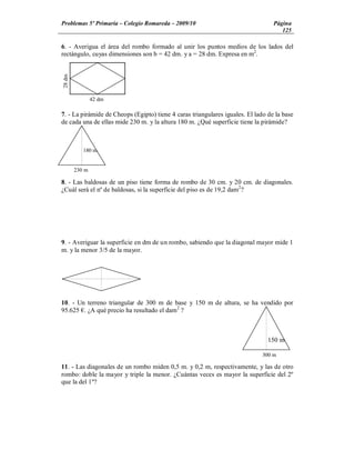 Problemas 5º Primaria Colegio Romareda 2009/10                                    Página
                                                                                     125

6. - Averigua el área del rombo formado al unir los puntos medios de los lados del
rectángulo, cuyas dimensiones son b = 42 dm. y a = 28 dm. Expresa en m2.
28 dm




                42 dm

7. - La pirámide de Cheops (Egipto) tiene 4 caras triangulares iguales. El lado de la base
de cada una de ellas mide 230 m. y la altura 180 m. ¿Qué superficie tiene la pirámide?



           180 m


        230 m

8. - Las baldosas de un piso tiene forma de rombo de 30 cm. y 20 cm. de diagonales.
¿Cuál será el nº de baldosas, si la superficie del piso es de 19,2 dam2?




9. - Averiguar la superficie en dm de un rombo, sabiendo que la diagonal mayor mide 1
m. y la menor 3/5 de la mayor.




10. - Un terreno triangular de 300 m de base y 150 m de altura, se ha vendido por
95.625 . ¿A qué precio ha resultado el dam2 ?



                                                                                150 m

                                                                              300 m

11. - Las diagonales de un rombo miden 0,5 m. y 0,2 m, respectivamente, y las de otro
rombo: doble la mayor y triple la menor. ¿Cuántas veces es mayor la superficie del 2º
que la del 1º?
 