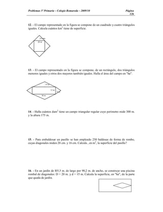 Problemas 5º Primaria Colegio Romareda 2009/10                                 Página
                                                                                  126


12. - El campo representado en la figura se compone de un cuadrado y cuatro triángulos
iguales. Calcula cuántos km2 tiene de superficie.


         18 mm
       20 m




13. - El campo representado en la figura se compone, de un rectángulo, dos triángulos
menores iguales y otros dos mayores también iguales. Halla el área del campo en "ha".


                 14 m

                        12 m
                               9m
          30 m




14. - Halla cuántos dam2 tiene un campo triangular regular cuyo perímetro mide 300 m.
y la altura 175 m.




15. - Para embaldosar un pasillo se han empleado 250 baldosas de forma de rombo,
cuyas diagonales miden 20 cm. y 16 cm. Calcula , en m2, la superficie del pasillo?




16. - En un jardín de l05,5 m. de largo por 90,2 m. de ancho, se construye una piscina
rombal de diagonales: D = 20 m. y d = 15 m. Calcula la superficie, en "ha", de la parte
que queda de jardín.
 