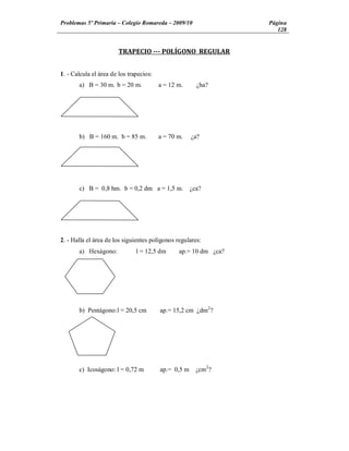 Problemas 5º Primaria Colegio Romareda 2009/10                    Página
                                                                     128


                        TRAPECIO --- POLÍGONO REGULAR


1. - Calcula el área de los trapecios:
       a) B = 30 m. b = 20 m.            a = 12 m.      ¿ha?




       b) B = 160 m. b = 85 m.           a = 70 m.    ¿a?




       c) B = 0,8 hm. b = 0,2 dm a = 1,5 m.           ¿ca?




2. - Halla el área de los siguientes polígonos regulares:
       a) Hexágono:            l = 12,5 dm      ap.= 10 dm ¿ca?




       b) Pentágono: l = 20,5 cm         ap.= 15,2 cm ¿dm2?




       c) Icoságono: l = 0,72 m          ap.= 0,5 m     ¿cm2?
 
