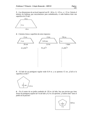 Problemas 5º Primaria Colegio Romareda 2009/10                                    Página
                                                                                     129

3. - Las dimensiones de un local trapecial son B = 60 m., b = 42 m., a = 15 m. Calcula el
número de baldosas que necesitaremos para embaldosarla, si cada baldosa tiene una
superficie de 25 dm2.
              42 m



       15 m

               60 m


4. - Calcula el área o superficie de estos trapecios:
           12 cm                              15 dm                700 cm

       8 cm                             0,09 dam                5m

           20 cm                              2,4 m                      1 dam

       a) ¿mm2?                       b) ¿m2?                     c) ¿dm2?




5. - El lado de un pentágono regular mide 0,18 m. y su apotema 12 cm. ¿Cuál es la
superficie en dm2?




        12 cm         0,18 m


6. - En el centro de un jardín cuadrado de 120 m. de lado, hay una piscina que tiene
forma de pentágono regular de 8 m.de lado y 6,5 m. de apotema. ¿Cuántos dam2 tiene el
jardín sin la piscina?



                                                                 6,5 m
                                                                                 120 m

                                                                  8m
 