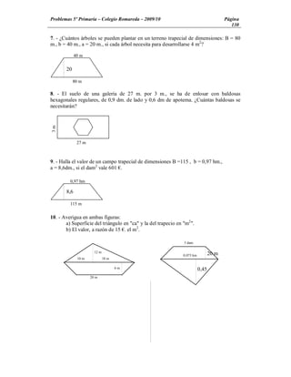 Problemas 5º Primaria Colegio Romareda 2009/10                                           Página
                                                                                            130

7. - ¿Cuántos árboles se pueden plantar en un terreno trapecial de dimensiones: B = 80
m., b = 40 m., a = 20 m., si cada árbol necesita para desarrollarse 4 m2?

             40 m


       20
      m
            80 m

8. - El suelo de una galería de 27 m. por 3 m., se ha de enlosar con baldosas
hexagonales regulares, de 0,9 dm. de lado y 0,6 dm de apotema. ¿Cuántas baldosas se
necesitarán?
3m




              27 m



9. - Halla el valor de un campo trapecial de dimensiones B =115 , b = 0,97 hm.,
a = 8,6dm., si el dam2 vale 601 .

         0,97 hm

       8,6

         115 m


10. - Averigua en ambas figuras:
       a) Superficie del triángulo en "ca" y la del trapecio en "m2 ".
       b) El valor, a razón de 15 . el m2.

                                                                 5 dam

                       12 m
                                                                0,075 km          20 m
              10 m            18 m

                                     6m                                    0,45
                     20 m
 