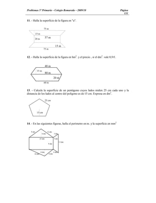 Problemas 5º Primaria Colegio Romareda 2009/10                                       Página
                                                                                        131

11. - Halla la superficie de la figura en "a".

                    75 m

          15 m

       20 m
                        57 m

                                   15 m
                    75 m


12. - Halla la superficie de la figura en hm2. y el precio , si el dm2. vale 0,9 .


                        48 m
           15 m
                        80 m
                                  20 m
                    60 m


13. - Calcula la superficie de un pentágono cuyos lados miden 25 cm cada uno y la
distancia de los lados al centro del polígono es de 15 cm. Expresa en dm2.

                        25 cm



           15 cm



14. - En las siguientes figuras, halla el perímetro en m. y la superficie en mm2

   9 dm                  12 dm
                  6 dm            5 dm

              25 dm               3 dm
                                         13 dm
                          9 dm



                 8 dm             4 dm
      10 dm                8 dm
 