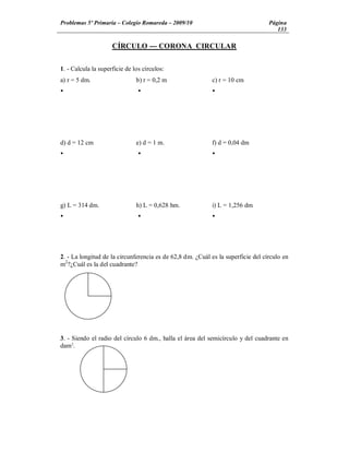 Problemas 5º Primaria Colegio Romareda 2009/10                                    Página
                                                                                     133

                     CÍRCULO --- CORONA CIRCULAR


1. - Calcula la superficie de los círculos:
a) r = 5 dm.                   b) r = 0,2 m                c) r = 10 cm
Ÿ                               Ÿ                          Ÿ




d) d = 12 cm                   e) d = 1 m.                 f) d = 0,04 dm
Ÿ                               Ÿ                          Ÿ




g) L = 314 dm.                 h) L = 0,628 hm.            i) L = 1,256 dm
Ÿ                               Ÿ                          Ÿ




2. - La longitud de la circunferencia es de 62,8 dm. ¿Cuál es la superficie del círculo en
m2?¿Cuál es la del cuadrante?




3. - Siendo el radio del círculo 6 dm., halla el área del semicírculo y del cuadrante en
dam2.
 