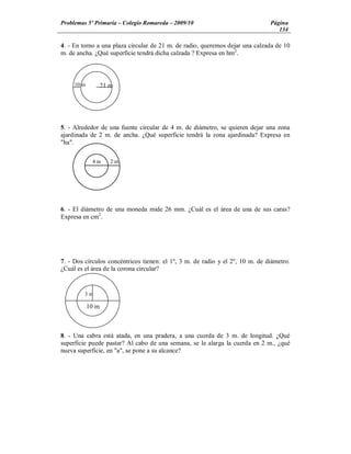 Problemas 5º Primaria Colegio Romareda 2009/10                                 Página
                                                                                  134

4. - En torno a una plaza circular de 21 m. de radio, queremos dejar una calzada de 10
m. de ancha. ¿Qué superficie tendrá dicha calzada ? Expresa en hm2.



     10 m          21 m




5. - Alrededor de una fuente circular de 4 m. de diámetro, se quieren dejar una zona
ajardinada de 2 m. de ancha. ¿Qué superficie tendrá la zona ajardinada? Expresa en
"ha".

             4m       2m




6. - El diámetro de una moneda mide 26 mm. ¿Cuál es el área de una de sus caras?
Expresa en cm2.




7. - Dos círculos concéntricos tienen: el 1º, 3 m. de radio y el 2º, 10 m. de diámetro.
¿Cuál es el área de la corona circular?


         3m

            10 m



8. - Una cabra está atada, en una pradera, a una cuerda de 3 m. de longitud. ¿Qué
superficie puede pastar? Al cabo de una semana, se le alarga la cuerda en 2 m., ¿qué
nueva superficie, en "a", se pone a su alcance?
 