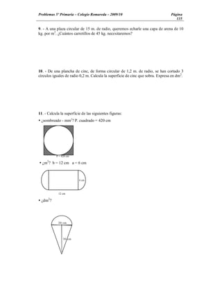 Problemas 5º Primaria Colegio Romareda 2009/10                                   Página
                                                                                    135

9. - A una plaza circular de 15 m. de radio, queremos echarle una capa de arena de 10
kg. por m2. ¿Cuántos carretillos de 45 kg. necesitaremos?




10. - De una plancha de cinc, de forma circular de 1,2 m. de radio, se han cortado 3
círculos iguales de radio 0,2 m. Calcula la superficie de cinc que sobra. Expresa en dm2.




11. - Calcula la superficie de las siguientes figuras:
Ÿ ¿sombreado - mm2? P. cuadrado = 420 cm




           P = 420 cm
     2
Ÿ ¿m ? b = 12 cm a = 6 cm



                          6 cm



             12 cm
      2
Ÿ ¿dm ?




            20 cm




                30 cm
 