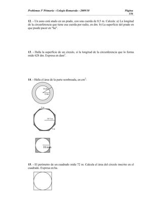 Problemas 5º Primaria Colegio Romareda 2009/10                                   Página
                                                                                    136

12. - Un asno está atado en un prado, con una cuerda de 8,5 m. Calcula: a) La longitud
de la circunferencia que tiene esa cuerda por radio, en dm. b) La superficie del prado en
que puede pacer en "ha".




13. - Halla la superficie de un círculo, si la longitud de la circunferencia que lo forma
mide 628 dm. Expresa en dam2.




14. - Halla el área de la parte sombreada, en cm2:

            10 dm

                8 dm




           9m




                  10´5 m




                       9m




            10 mm




15. - El perímetro de un cuadrado mide 72 m. Calcula el área del círculo inscrito en el
cuadrado. Expresa en ha.
 