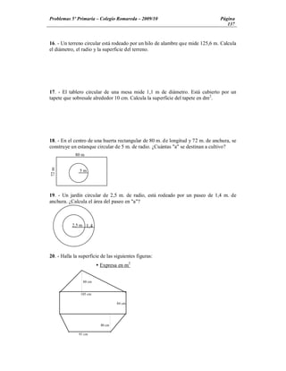 Problemas 5º Primaria Colegio Romareda 2009/10                                  Página
                                                                                   137


16. - Un terreno circular está rodeado por un hilo de alambre que mide 125,6 m. Calcula
el diámetro, el radio y la superficie del terreno.




17. - El tablero circular de una mesa mide 1,1 m de diámetro. Está cubierto por un
tapete que sobresale alrededor 10 cm. Calcula la superficie del tapete en dm2.




18. - En el centro de una huerta rectangular de 80 m. de longitud y 72 m. de anchura, se
construye un estanque circular de 5 m. de radio. ¿Cuántas "a" se destinan a cultivo?
             80 m
72 m




               5m




19. - Un jardín circular de 2,5 m. de radio, está rodeado por un paseo de 1,4 m. de
anchura. ¿Calcula el área del paseo en "a"?



           2,5 m 1,4
                    m



20. - Halla la superficie de las siguientes figuras:
                         Ÿ Expresa en m2


                 88 cm


               105 cm

                                   84 cm




                           80 cm

              91 cm
 