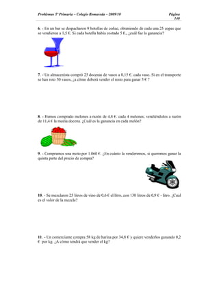 Problemas 5º Primaria Colegio Romareda 2009/10                                       Página
                                                                                        140

6. - En un bar se despacharon 9 botellas de coñac, obteniendo de cada una 25 copas que
se vendieron a 1,5 . Si cada botella había costado 5 ., ¿cuál fue la ganancia?




7. - Un almacenista compró 25 docenas de vasos a 0,15 . cada vaso. Si en el transporte
se han roto 50 vasos, ¿a cómo deberá vender el resto para ganar 5 ?




8. - Hemos comprado melones a razón de 4,8 . cada 4 melones; vendiéndolos a razón
de 11,4 la media docena. ¿Cuál es la ganancia en cada melón?




9. - Compramos una moto por 1.060 . ¿En cuánto la venderemos, si queremos ganar la
quinta parte del precio de compra?




10. - Se mezclaron 25 litros de vino de 0,6   el litro, con 130 litros de 0,9   - litro. ¿Cuál
es el valor de la mezcla?




11. - Un comerciante compra 58 kg de harina por 34,8       y quiere venderlos ganando 0,2
  por kg. ¿A cómo tendrá que vender el kg?
 