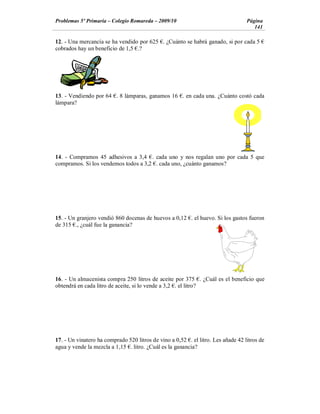 Problemas 5º Primaria Colegio Romareda 2009/10                                    Página
                                                                                     141

12. - Una mercancía se ha vendido por 625 . ¿Cuánto se habrá ganado, si por cada 5
cobrados hay un beneficio de 1,5 .?




13. - Vendiendo por 64 . 8 lámparas, ganamos 16 . en cada una. ¿Cuánto costó cada
lámpara?




14. - Compramos 45 adhesivos a 3,4 . cada uno y nos regalan uno por cada 5 que
compramos. Si los vendemos todos a 3,2 . cada uno, ¿cuánto ganamos?




15. - Un granjero vendió 860 docenas de huevos a 0,12 . el huevo. Si los gastos fueron
de 315 ., ¿cuál fue la ganancia?




16. - Un almacenista compra 250 litros de aceite por 375 . ¿Cuál es el beneficio que
obtendrá en cada litro de aceite, si lo vende a 3,2 . el litro?




17. - Un vinatero ha comprado 520 litros de vino a 0,52 . el litro. Les añade 42 litros de
agua y vende la mezcla a 1,15 . litro. ¿Cuál es la ganancia?
 