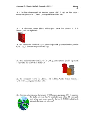Problemas 5º Primaria Colegio Romareda 2009/10                                 Página
                                                                                  142

18. - Un almacenista compró 800 pares de zapatos a 11,2 . cada par. Los vende y
obtiene una ganancia de 21.600 . ¿A qué precio vendió cada par?




19. - Un almacenista compró 65.000 ladrillos por 5.860 . Los vendió a 0,2          . el
ladrillo. ¿Cuál fue la ganancia?




20. - Un comerciante compra 60 kg. de garbanzos por 18 . y quiere venderlos ganando
0,5 . - kg. ¿A cómo tendrá que vender el kg.?




21. - Una mercancía se ha vendido por 1.267,7 . ¿Cuánto se habrá ganado, si por cada
7 cobrados hay un beneficio de 2,5 .?




22. - Un comerciante compró 423 l. de vino a 0 ,6 . el litro. Vendió después el mismo a
1,3 . el litro. Averigua el beneficio total.




23. - Por una autopista pasan diariamente 15.600 coches, que pagan 15,4 . cada uno.
                   En dicha autopista, hay 75 empleados que cobran 33 euros cada
                   uno, y hay unos gastos generales diarios, de 51.540 . ¿Cuál es la
                   ganancia diaria de esta autopista?
 
