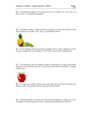 Problemas 5º Primaria Colegio Romareda 2009/10                                   Página
                                                                                    143

24. - Un comerciante compró 75 m. de tela a 2,8 . el m. Vendió 32 m. a 9 . el m., y el
resto a 7,4 . - m. ¿Cuál fue la ganancia?




25. - Un tendero compró 17 cajas de fruta a 8 cada una. El peso neto total de la fruta
era de 330 kg. Si la vendió a 1,5 . el kg., ¿qué beneficio obtuvo?




26. - Si a los 180 litros de vino que hemos comprado a 0,5 . el litro, añadimos 15 litros
de agua y vendemos el vino resultante a 0,75 .-litro, ¿qué beneficio obtendremos?




27. - Un comerciante llevó al mercado 20 cajas de manzanas de 18 kg. de peso bruto
cada una. La tara de cada caja es de 1,5 kg. Si por toda la fruta cobró 264 ., ¿a cuánto
vendió el kg.?




28. - Un bidón que contiene 50 litros de aceite, pesa 70,5 kg. El litro de aceite pesa
0,92kg. ¿Cuál es el peso del aceite? ¿Cuánto pesa el tonel vacío?




29. - Queremos distribuir 159 litros de aceite entre dos bidones, de modo que en uno
coloquemos 15 litros más que en el otro. ¿Cuántos litros pondremos en cada uno?
 