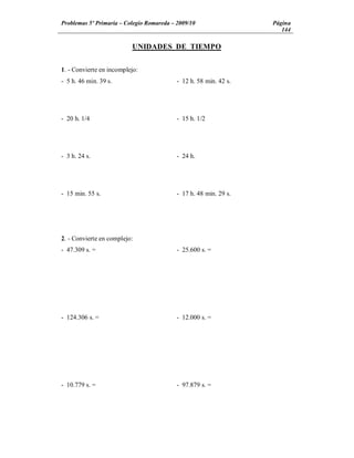 Problemas 5º Primaria Colegio Romareda 2009/10                 Página
                                                                  144

                          UNIDADES DE TIEMPO


1. - Convierte en incomplejo:
- 5 h. 46 min. 39 s.                   - 12 h. 58 min. 42 s.




- 20 h. 1/4                            - 15 h. 1/2




- 3 h. 24 s.                           - 24 h.




- 15 min. 55 s.                        - 17 h. 48 min. 29 s.




2. - Convierte en complejo:
- 47.309 s. =                          - 25.600 s. =




- 124.306 s. =                         - 12.000 s. =




- 10.779 s. =                          - 97.879 s. =
 