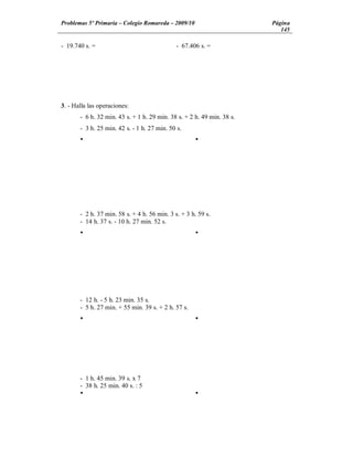 Problemas 5º Primaria Colegio Romareda 2009/10                          Página
                                                                           145

- 19.740 s. =                                 - 67.406 s. =




3. - Halla las operaciones:
       - 6 h. 32 min. 43 s. + 1 h. 29 min. 38 s. + 2 h. 49 min. 38 s.
       - 3 h. 25 min. 42 s. - 1 h. 27 min. 50 s.
       Ÿ                                             Ÿ




       - 2 h. 37 min. 58 s. + 4 h. 56 min. 3 s. + 3 h. 59 s.
       - 14 h. 37 s. - 10 h. 27 min. 52 s.
       Ÿ                                             Ÿ




       - 12 h. - 5 h. 23 min. 35 s.
       - 5 h. 27 min. + 55 min. 39 s. + 2 h. 57 s.
       Ÿ                                             Ÿ




       - 1 h. 45 min. 39 s. x 7
       - 38 h. 25 min. 40 s. : 5
       Ÿ                                             Ÿ
 