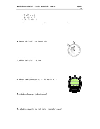 Problemas 5º Primaria Colegio Romareda 2009/10                     Página
                                                                      146


       - 5 h. 59 s. x 8
       - 24 h. 39 s. : 7
       - 36 h. 25 min. : 8
       Ÿ                              Ÿ                        Ÿ




4. - Halla los 3/5 de : 23 h. 59 min. 50 s.




5. - Halla los 2/3 de : 17 h. 59 s.




6. - Halla los segundos que hay en: 3 h. 18 min. 45 s.




7. - ¿Cuántas horas hay en 4 quincenas?




8. - ¿Cuántos segundos hay en 3 días?¿ y en un año bisiesto?
 