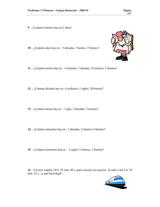 Problemas 5º Primaria Colegio Romareda 2009/10                                    Página
                                                                                     147




9. - ¿Cuántos minutos hay en 2 años?




10. - ¿Cuántos años hay en : 5 décadas, 3 lustros, 7 bienios?




11. - ¿Cuántos lustros hay en : 3 milenios, 7 décadas, 10 trienios, 5 bienios?




12. - ¿Cuántas décadas hay en : 6 milenios, 5 siglos, 20 bienios?




13. - ¿Cuántos meses hay en : 1 siglo, 2 décadas, 7 trienios?




14. - ¿Cuántos semestres hay en : 3 décadas, 2 trienios, 6 bienios?




15. - ¿Cuántos trimestres hay en : 3 siglos, 5 trienios, 3 bienios?




16. - Un tren empleó 10 h. 25 min. 40 s. para recorrer un trayecto. Si salió a las 8 h. 54
min. 52 s., ¿a qué hora llegó?
 