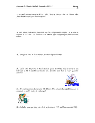 Problemas 5º Primaria Colegio Romareda 2009/10                                   Página
                                                                                    148


17. - Andrés sale de casa a las 8 h. 45 min. y llega al colegio a las 9 h. 28 min. 14 s.
¿Qué tiempo empleó para dicho trayecto?




18. - Un obrero tardó 3 días para cercar una finca; el primer día empleó 7 h. 42 min.; el
segundo, 6 h. 57 min., y el tercer día 12 h. 59 min. ¿Qué tiempo empleó para realizar el
trabajo?




19. - Una joven tiene 19 años exactos. ¿Cuántos segundos tiene?




20.- Colón salió del puerto de Palos el día 3 agosto de 1492 y llegó a la isla de San
Salvador, el 12 de octubre del mismo año. ¿Cuántos días duró el viaje? ¿Cuántas
semanas?




21. - Un ciclista entrena diariamente 3 h. 14 min. 35 s. ¿Cuánto lleva pedaleando, si ha
entrenado ya las 3/5 partes de ese tiempo?




22. - Halla las horas que hubo entre: 1 de noviembre de 1987 y el 5 de marzo de 1988.
 