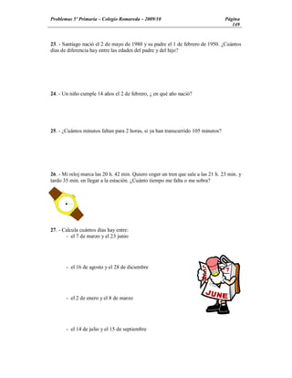 Problemas 5º Primaria Colegio Romareda 2009/10                                    Página
                                                                                     149


23. - Santiago nació el 2 de mayo de 1980 y su padre el 1 de febrero de 1950. ¿Cuántos
días de diferencia hay entre las edades del padre y del hijo?




24. - Un niño cumple 14 años el 2 de febrero, ¿ en qué año nació?




25. - ¿Cuántos minutos faltan para 2 horas, si ya han transcurrido 105 minutos?




26. - Mi reloj marca las 20 h. 42 min. Quiero coger un tren que sale a las 21 h. 23 min. y
tardo 35 min. en llegar a la estación. ¿Cuánto tiempo me falta o me sobra?




27. - Calcula cuántos días hay entre:
       - el 7 de marzo y el 23 junio




       - el 16 de agosto y el 28 de diciembre




       - el 2 de enero y el 8 de marzo




       - el 14 de julio y el 15 de septiembre
 