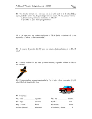 Problemas 5º Primaria Colegio Romareda 2009/10                                                Página
                                                                                                 150


28. - Una familia, formada por 4 personas, está en el hotel desde el 25 de julio al 12 de
agosto, incluidos ambos días. La pensión por persona es de 6.500 ptas. diarias. Calcula:
       a) ¿Cuántos días permaneció esa familia en el hotel?
       b) ¿Cuál fue su gasto diario y su gasto total?




29. - Las vacaciones de verano comienzan el 23 de junio y terminan el 14 de
septiembre. ¿Cuál es, en días, su duración?




30. - El corazón de un niño late 80 veces por minuto. ¿Cuántos latidos da en 2 h. 45
min.?




31. - Un reloj adelanta 2 s. por hora. ¿Cuántos minutos y segundos adelanta al cabo de
una semana?




32. - Un automovilista parte de una ciudad a las 7 h. 35 min., y llega a otra a las 12 h. 10
min. Calcula la duración del viaje.




33. - Completa:
Ÿ 1/2 hora: .......................... segundos      Ÿ 1/2 día: ....................... minutos.
Ÿ 1/2 siglo: .......................... décadas      Ÿ 72 h.: ............................. días
Ÿ 5 y 1/2 días: ..................... horas          Ÿ 32.400 s.: ....................... horas
Ÿ 3 años y medio: ............... semestres          Ÿ 2 semanas y media: .............. h
 