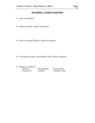 Problemas 5º Primaria Colegio Romareda 2009/10                              Página
                                                                               151

                      POLIEDROS -- CUERPOS REDONDOS


1. - ¿Qué es un poliedro?



2. - Dibuja un poliedro y señala sus elementos.




3. - ¿Qué es un prisma? Dibújalo y señala sus elementos.




4. - Si un prisma es regular, ¿será poliedro regular? Razona la respuesta




5. - Definición y dibujo de:
        - Ortoedro           - Paralelepípedo       - Prisma regular
        - Prisma recto       - Pirámide             - Hexaedro o cubo
 