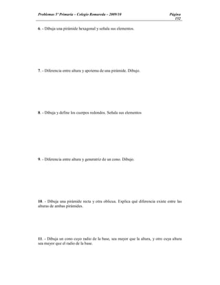 Problemas 5º Primaria Colegio Romareda 2009/10                                 Página
                                                                                  152

6. - Dibuja una pirámide hexagonal y señala sus elementos.




7. - Diferencia entre altura y apotema de una pirámide. Dibujo.




8. - Dibuja y define los cuerpos redondos. Señala sus elementos




9. - Diferencia entre altura y generatriz de un cono. Dibujo.




10. - Dibuja una pirámide recta y otra oblicua. Explica qué diferencia existe entre las
alturas de ambas pirámides.




11. - Dibuja un cono cuyo radio de la base, sea mayor que la altura, y otro cuya altura
sea mayor que el radio de la base.
 