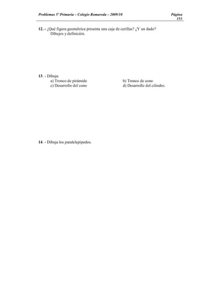 Problemas 5º Primaria Colegio Romareda 2009/10                                  Página
                                                                                   153

12. - ¿Qué figura geométrica presenta una caja de cerillas? ¿Y un dado?
        Dibujos y definición.




13. - Dibuja:
       a) Tronco de pirámide                      b) Tronco de cono
       c) Desarrollo del cono                     d) Desarrollo del cilindro.




14. - Dibuja los paralelepípedos.
 