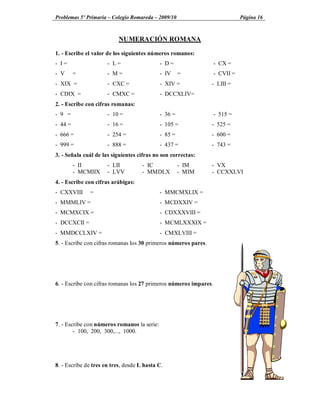 Problemas 5º Primaria Colegio Romareda 2009/10                                Página 16



                           NUMERACIÓN ROMANA

1. - Escribe el valor de los siguientes números romanos:
- I=                  - L=                   - D=                  - CX =
- V      =            - M=                   - IV     =            - CVII =
- XIX =               - CXC =                - XIV =             - LIII =
- CDIX =              - CMXC =               - DCCXLIV=
2. - Escribe con cifras romanas:
- 9 =                 - 10 =                 - 36 =                - 515 =
- 44 =                - 16 =                 - 105 =             - 525 =
- 666 =               - 254 =                - 85 =              - 600 =
- 999 =               - 888 =                - 437 =             - 743 =
3. - Señala cuál de las siguientes cifras no son correctas:
         - II         - LII          - IC             - IM       - VX
         - MCMIIX     - LVV          - MMDLX          - MIM      - CCXXLVI
4. - Escribe con cifras arábigas:
- CXXVIII     =                              - MMCMXLIX =
- MMMLIV =                                   - MCDXXIV =
- MCMXCIX =                                  - CDXXXVIII =
- DCCXCII =                                  - MCMLXXXIX =
- MMDCCLXIV =                                - CMXLVIII =
5. - Escribe con cifras romanas los 30 primeros números pares.




6. - Escribe con cifras romanas los 27 primeros números impares.




7. - Escribe con números romanos la serie:
        - 100, 200, 300,..., 1000.




8. - Escribe de tres en tres, desde L hasta C.
 